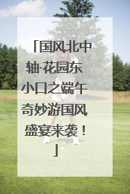 国风北中轴·花园东小口之端午奇妙游国风盛宴来袭！